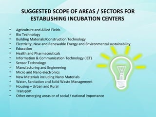 SUGGESTED SCOPE OF AREAS / SECTORS FOR
ESTABLISHING INCUBATION CENTERS
• Agriculture and Allied Fields
• Bio Technology
• Building Materials/Construction Technology
• Electricity, New and Renewable Energy and Environmental sustainability
• Education
• Health and Pharmaceuticals
• Information & Communication Technology (ICT)
• Sensor Technology
• Manufacturing and Engineering
• Micro and Nano electronics
• New Materials including Nano Materials
• Water, Sanitation and Solid Waste Management
• Housing – Urban and Rural
• Transport
• Other emerging areas or of social / national importance
 