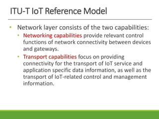 ITU-T IoT Reference Model
• Network layer consists of the two capabilities:
• Networking capabilities provide relevant control
functions of network connectivity between devices
and gateways.
• Transport capabilities focus on providing
connectivity for the transport of IoT service and
application specific data information, as well as the
transport of IoT-related control and management
information.
 
