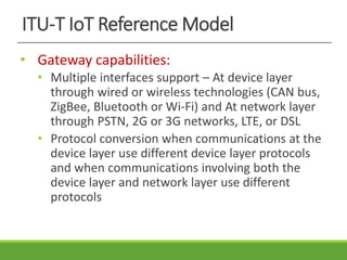 ITU-T IoT Reference Model
• Gateway capabilities:
• Multiple interfaces support – At device layer
through wired or wireless technologies (CAN bus,
ZigBee, Bluetooth or Wi-Fi) and At network layer
through PSTN, 2G or 3G networks, LTE, or DSL
• Protocol conversion when communications at the
device layer use different device layer protocols
and when communications involving both the
device layer and network layer use different
protocols
 