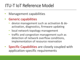 ITU-T IoT Reference Model
• Management capabilities
• Generic capabilities
• device management such as activation & de-
activation, diagnostics, firmware updating
• local network topology management
• traffic and congestion management such as
detection of network overflow conditions,
implementation of resource reservation
• Specific Capabilities are closely coupled with
application-specific requirements
 