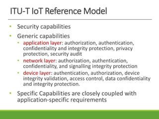 ITU-T IoT Reference Model
• Security capabilities
• Generic capabilities
• application layer: authorization, authentication,
confidentiality and integrity protection, privacy
protection, security audit
• network layer: authorization, authentication,
confidentiality, and signalling integrity protection
• device layer: authentication, authorization, device
integrity validation, access control, data confidentiality
and integrity protection.
• Specific Capabilities are closely coupled with
application-specific requirements
 