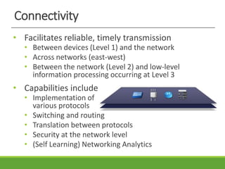 Connectivity
• Facilitates reliable, timely transmission
• Between devices (Level 1) and the network
• Across networks (east-west)
• Between the network (Level 2) and low-level
information processing occurring at Level 3
• Capabilities include
• Implementation of
various protocols
• Switching and routing
• Translation between protocols
• Security at the network level
• (Self Learning) Networking Analytics
 