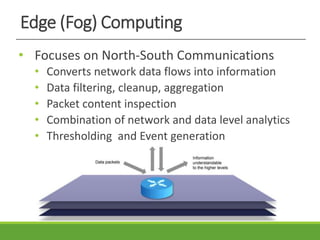 Edge (Fog) Computing
• Focuses on North-South Communications
• Converts network data flows into information
• Data filtering, cleanup, aggregation
• Packet content inspection
• Combination of network and data level analytics
• Thresholding and Event generation
 