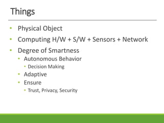 Things
• Physical Object
• Computing H/W + S/W + Sensors + Network
• Degree of Smartness
• Autonomous Behavior
• Decision Making
• Adaptive
• Ensure
• Trust, Privacy, Security
 