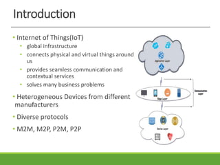 Introduction
• Internet of Things(IoT)
• global infrastructure
• connects physical and virtual things around
us
• provides seamless communication and
contextual services
• solves many business problems
• Heterogeneous Devices from different
manufacturers
• Diverse protocols
• M2M, M2P, P2M, P2P
 
