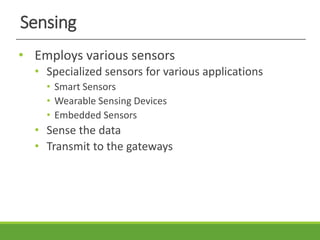 Sensing
• Employs various sensors
• Specialized sensors for various applications
• Smart Sensors
• Wearable Sensing Devices
• Embedded Sensors
• Sense the data
• Transmit to the gateways
 