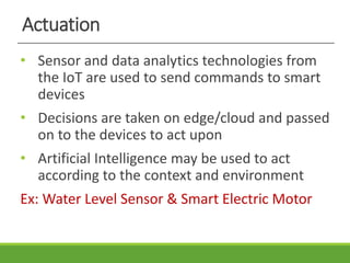 Actuation
• Sensor and data analytics technologies from
the IoT are used to send commands to smart
devices
• Decisions are taken on edge/cloud and passed
on to the devices to act upon
• Artificial Intelligence may be used to act
according to the context and environment
Ex: Water Level Sensor & Smart Electric Motor
 