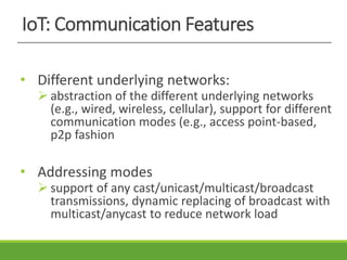 IoT: Communication Features
• Different underlying networks:
 abstraction of the different underlying networks
(e.g., wired, wireless, cellular), support for different
communication modes (e.g., access point-based,
p2p fashion
• Addressing modes
 support of any cast/unicast/multicast/broadcast
transmissions, dynamic replacing of broadcast with
multicast/anycast to reduce network load
 