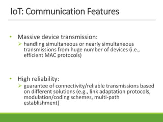 IoT: Communication Features
• Massive device transmission:
 handling simultaneous or nearly simultaneous
transmissions from huge number of devices (i.e.,
efficient MAC protocols)
• High reliability:
 guarantee of connectivity/reliable transmissions based
on different solutions (e.g., link adaptation protocols,
modulation/coding schemes, multi-path
establishment)
 