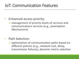 IoT: Communication Features
• Enhanced access priority:
 management of priority levels of services and
communications services (e.g., preemption
Mechanisms)
• Path Selection:
 optimization of communication paths based on
different policies (e.g., network cost, delay,
transmission failures), dynamic metric selection
 