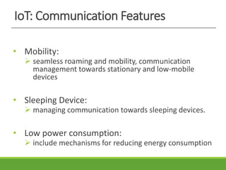 IoT: Communication Features
• Mobility:
 seamless roaming and mobility, communication
management towards stationary and low-mobile
devices
• Sleeping Device:
 managing communication towards sleeping devices.
• Low power consumption:
 include mechanisms for reducing energy consumption
 