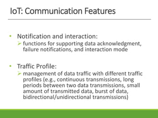 IoT: Communication Features
• Notification and interaction:
 functions for supporting data acknowledgment,
failure notifications, and interaction mode
• Traffic Profile:
 management of data traffic with different traffic
profiles (e.g., continuous transmissions, long
periods between two data transmissions, small
amount of transmitted data, burst of data,
bidirectional/unidirectional transmissions)
 
