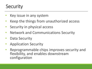 Security
• Key issue in any system
• Keep the things from unauthorized access
• Security in physical access
• Network and Communications Security
• Data Security
• Application Security
• Reprogrammable chips improves security and
flexibility, and enables downstream
configuration
 