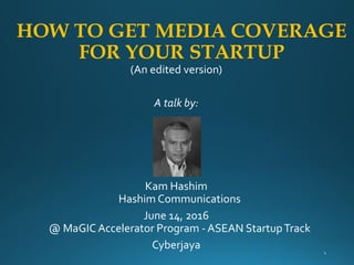 HOW TO GET MEDIA COVERAGE
FOR YOUR STARTUP
(An edited version)
A talk by:
Kam Hashim
Hashim Communications
June 14, 2016
@ MaGIC Accelerator Program - ASEAN StartupTrack
Cyberjaya
 