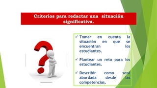  Tomar en cuenta la
situación en que se
encuentran los
estudiantes.
 Plantear un reto para los
estudiantes.
 Describir como será
abordada desde las
competencias.
Criterios para redactar una situación
significativa.
 