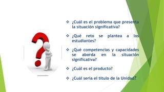 Revisemos nuestra situación
significativa…
 ¿Cuál es el problema que presenta
la situación significativa?
 ¿Qué reto se plantea a los
estudiantes?
 ¿Qué competencias y capacidades
se aborda en la situación
significativa?
 ¿Cuál es el producto?
 ¿Cuál sería el título de la Unidad?
 