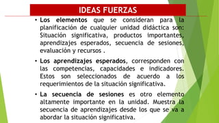• Los elementos que se consideran para la
planificación de cualquier unidad didáctica son:
Situación significativa, productos importantes,
aprendizajes esperados, secuencia de sesiones,
evaluación y recursos .
• Los aprendizajes esperados, corresponden con
las competencias, capacidades e indicadores.
Estos son seleccionados de acuerdo a los
requerimientos de la situación significativa.
• La secuencia de sesiones es otro elemento
altamente importante en la unidad. Muestra la
secuencia de aprendizajes desde los que se va a
abordar la situación significativa.
IDEAS FUERZAS
 