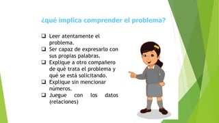 ¿qué implica comprender el problema?
 Leer atentamente el
problema.
 Ser capaz de expresarlo con
sus propias palabras.
 Explique a otro compañero
de qué trata el problema y
qué se está solicitando.
 Explique sin mencionar
números.
 Juegue con los datos
(relaciones)
 