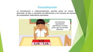 Formalización
La formalización o institucionalización, permite poner en común lo
aprendido, se fijan y comparten las definiciones y las maneras de expresar
las propiedades matemáticas estudiadas.
Las fracciones
equivalentes
representan la misma
parte, pero se escriben
diferente.
 