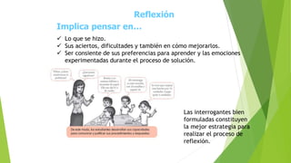 Reflexión
Implica pensar en…
 Lo que se hizo.
 Sus aciertos, dificultades y también en cómo mejorarlos.
 Ser consiente de sus preferencias para aprender y las emociones
experimentadas durante el proceso de solución.
Las interrogantes bien
formuladas constituyen
la mejor estrategia para
realizar el proceso de
reflexión.
 