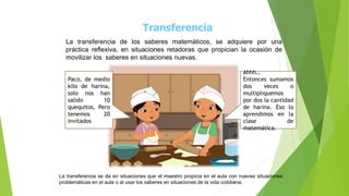 Transferencia
La transferencia de los saberes matemáticos, se adquiere por una
práctica reflexiva, en situaciones retadoras que propician la ocasión de
movilizar los saberes en situaciones nuevas.
Paco, de medio
kilo de harina,
solo nos han
salido 10
quequitos. Pero
tenemos 20
invitados
Ahhh…
Entonces sumamos
dos veces o
multipliquemos
por dos la cantidad
de harina. Eso lo
aprendimos en la
clase de
matemática.
La transferencia se da en situaciones que el maestro propicia en el aula con nuevas situaciones
problemáticas en el aula o al usar los saberes en situaciones de la vida cotidiana.
 