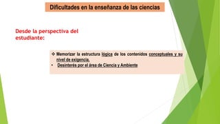 Dificultades en la enseñanza de las ciencias
 Memorizar la estructura lógica de los contenidos conceptuales y su
nivel de exigencia.
• Desinterés por el área de Ciencia y Ambiente
Desde la perspectiva del
estudiante:
 