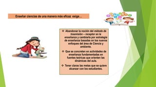  Abandonar la noción del método de
trasmisión – receptor en la
enseñanza y cambiarla por estrategia
de enseñanza basadas en los nuevos
enfoques del área de Ciencia y
ambiente.
 Que se concreten en actividades de
enseñanza fundamentadas en
fuentes teóricas que orienten las
dinámicas del aula.
 Tener claras las metas que se quiere
alcanzar con los estudiantes.
Enseñar ciencias de una manera más eficaz exige…
 