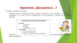 Experiencia: ¿Qué pasaría si …?
En grupos (2 grupos) de trabajo:
1. Coloquen todos los materiales sobre la mesa de trabajo la vela misionera, la fuente, el
encendedor y el vaso de vidrio transparente (el más pequeño) y realicen la experiencia
indicada:
2. Observen y discutan en grupo sobre lo que ocurre cuando realizan el procedimiento. Comenten
sobre lo sucedido.
 
