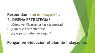 Respondan (plan de indagación):
2. DISEÑA ESTRATEGIAS
1. ¿Cómo verificaríamos las respuestas?
2. ¿Con qué herramientas?
3. ¿Qué pasos debemos seguir?
Pongan en ejecución el plan de indagación.
 