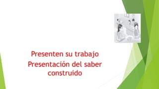 Presenten su trabajo
Presentación del saber
construido
 