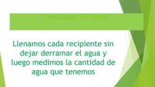TRABAJAMOS EN EQUIPO
Llenamos cada recipiente sin
dejar derramar el agua y
luego medimos la cantidad de
agua que tenemos
 
