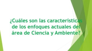 ¿Cuáles son las características
de los enfoques actuales del
área de Ciencia y Ambiente?
 