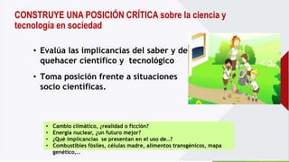 CONSTRUYE UNA POSICIÓN CRÍTICA sobre la ciencia y
tecnología en sociedad
• Toma posición frente a situaciones
socio científicas.
• Evalúa las implicancias del saber y del
quehacer científico y tecnológico
• Cambio climático, ¿realidad o ficción?
• Energía nuclear, ¿un futuro mejor?
• ¿Qué implicancias se presentan en el uso de…?
• Combustibles fósiles, células madre, alimentos transgénicos, mapa
genético,..
 