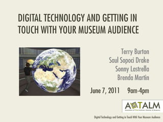 DIGITAL TECHNOLOGY AND GETTING IN TOUCH WITH YOUR MUSEUM AUDIENCE Terry BurtonSaul Sopoci DrakeSonny LastrellaBrenda Martin June 7, 2011     9am-4pm 