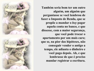 Também seria bom ter um outro alguém, um alguém que perguntasse se você lembrou de fazer o Imposto de Renda, que se propõe a mandar o  boy  pagar aquela conta no banco, e que dissesse, com a maior segurança, que você pode trocar o apartamento por um mais caro; que se, na pior das hipóteses, não conseguir vender o antigo a tempo, ele adianta o dinheiro e você paga depois. Ah, e que lembrasse de que é preciso mandar registrar a escritura. 