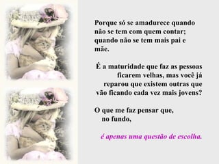 Porque só se amadurece quando não se tem com quem contar; quando não se tem mais pai e mãe. É a maturidade que faz as pessoas ficarem velhas, mas você já reparou que existem outras que vão ficando cada vez mais jovens? O que me faz pensar que,  no fundo,  é apenas uma questão de escolha. 