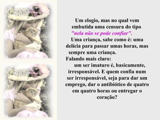 Um elogio, mas no qual vem embutida uma censura do tipo  "nela não se pode confiar".   Uma criança, sabe como é: uma delícia para passar umas horas, mas sempre uma criança.  Falando mais claro:  um ser imaturo é, basicamente, irresponsável. E quem confia num ser irresponsável, seja para dar um emprego, dar o antibiótico de quatro em quatro horas ou entregar o coração? 