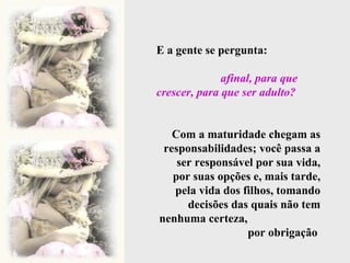 E a gente se pergunta:  afinal, para que crescer, para que ser adulto?   Com a maturidade chegam as responsabilidades; você passa a ser responsável por sua vida, por suas opções e, mais tarde, pela vida dos filhos, tomando decisões das quais não tem nenhuma certeza,  por obrigação  