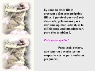 E, quando esses filhos crescem e têm seus próprios filhos, é possível que você seja chamada, pelo menos para dar uma opinião -afinal, se foi difícil para você amadurecer, para eles também é.  Para quem apelar?   Para você, é claro, que tem -ou deveria ter- as respostas certas para todas as perguntas. 