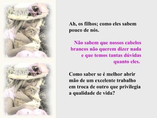 Ah, os filhos; como eles sabem pouco de nós.  Não sabem que nossos cabelos brancos não querem dizer nada e que temos tantas dúvidas quanto eles.  Como saber se é melhor abrir mão de um excelente trabalho em troca de outro que privilegia a qualidade de vida?  