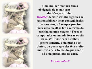 Uma mulher madura tem a obrigação de tomar suas  decisões, e sozinha.  Detalhe:  decidir sozinha significa se responsabilizar pelas conseqüências de seus atos, e é sempre preciso fazer uma escolha: faz a reforma da cozinha ou uma viagem? Troca o computador ou manda forrar o sofá da sala? Divide com os filhos, generosamente, uma grana que pintou, ou pensa que eles têm muito mais vida pela frente do que você e dá uma puxadinha na cara? E como saber? 
