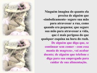 Ninguém imagina do quanto ela precisa de alguém que -simbolicamente- segure sua mão para atravessar a rua, como quando era pequena; que segure sua mão para atravessar a vida, que é mais perigosa do que qualquer esquina na hora do rush.  De alguém que diga que, se continuar sem comer - com essa mania de magreza-, vai acabar doente; de alguém que telefone e diga para sua empregada para cuidar de sua alimentação.   