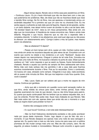 -Algum tempo depois, Renato veio à minha casa para assistirmos um filme.
– Continuou Laura.- Eu já o havia informado que não me dava bem com o meu pai,
que poderíamos ter problemas. Mas, ele disse que não se importava desde que visse
o bendito filme comigo. No fim do filme, meu pai apareceu e transtornado armou um
escândalo daqueles! Foi a primeira vez que um cara me viu chorando Evie. Eu me
sentia segura o suficiente ao lado dele para tal façanha. Depois de tal episódio, sentia-
o um tanto distante, mas deixei minha nuvem de dúvidas no alto e sai de baixo dela.
“Xô dúvidas! Saiam de mim!”, dizia eu em meus pensamentos. Mas ainda sim, era
algo que me incomodava. A freqüência de nossos encontros caiu. Notei-o ainda mais
distante. Perguntei o que houve, disse-me que eu não era o esperado dele e
completou dizendo: “o melhor é nos afastarmos, pois você quer algo que eu não posso
te oferecer: um relacionamento sério.” Corrigi-o sobre o meu tal querer, mas mesmo
assim nos afastamos.

           - Mas se afastaram? E depois?

           - Passei um bom tempo sem vê-lo, quase um mês. Conheci outros caras,
mas ainda sim ainda me recordava daquele seu jeito aéreo de ser. Encontrei-o em um
evento que ocorria na cidade e nos rendemos a um curto “flashback”. Quase dois
meses depois nos reencontramos. Cheguei à prévia da tal noite Evie. Convidou-me
para mais uma noite de filme, me buscaria e deixaria na porta de casa. Disse que não
aceitava um “não” como resposta e que se assim eu fizesse, ficaria tremendamente
chateado. Renato e aquela sua carinha de vampiro de filme adolescente sem dona.
Minha mãe com toda certeza não me permitiria ir até a casa dele para ficarmos
sozinhos inocentemente durante o filme. Pois eu fui escondida. Como o combinado,
me buscou em casa, atrasado como sempre. Chegando à sua casa, nada aconteceu
até os quase vinte minutos de filme. Até que nos beijamos e tudo ficou quente. Evie,
você é casada?

         - Não, Laura. Optei por ser solteira até que a morte me separe de mim
mesma. Continue por gentileza.

            - Acho que até o momento em questão nunca senti sensação melhor do
que tê-lo, ainda vestido da cintura para baixo, entre minhas pernas. Suas mãos
espertas acariciaram-me mais do que deviam, mas eu não tinha forças para pará-lo.
Eu queria que aquilo continuasse! Até me lembrar que eu estava naqueles dias, se é
que me entende. Pronto! Não podia rolar, fiquei mais chateada do que Renato. Não
falei nada sobre isto com ele, apenas disse que ainda não era o momento e o que
todas as virgens dizem para protelar na hora H.

           Eveline não conseguia conter o riso.

           - E o que houve? Continue, a tal noite está interessantíssima!

            - Não ria Evie! Estávamos devidamente excitados e não podia acontecer
nada por causa deste imprevisto. Porém, logo depois vi que de fato não era o
momento. O que Renato desejava era apenas mais uma noite de sexo selvagem e
apenas isto. Eu queria mais e mais eu não teria. Levou-me para casa com a sublime
promessa de não mudar comigo mais uma vez. Mas ele não cumpriu, claro. No dia
seguinte, já estava mudado e monossilábico. Marquei outro encontro e agora quem
 
