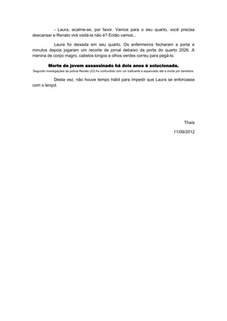 - Laura, acalme-se, por favor. Vamos para o seu quarto, você precisa
descansar e Renato virá visitá-la não é? Então vamos...

          Laura foi deixada em seu quarto. Os enfermeiros fecharam a porta e
minutos depois jogaram um recorte de jornal debaixo da porta do quarto 2026. A
menina de corpo magro, cabelos longos e olhos verdes correu para pegá-lo.

          Morte de jovem assassinado há dois anos é solucionada.
Segundo investigações da polícia Renato (23) foi confundido com um traficante e espancado até a morte por bandidos.

           Desta vez, não houve tempo hábil para impedir que Laura se enforcasse
com o lençol.




                                                                                                           Thaís

                                                                                                    11/09/2012
 