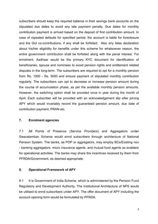 3
subscribers should keep the required balance in their savings bank accounts on the
stipulated due dates to avoid any late payment penalty. Due dates for monthly
contribution payment is arrived based on the deposit of first contribution amount. In
case of repeated defaults for specified period, the account is liable for foreclosure
and the GoI co-contributions, if any shall be forfeited. Also any false declaration
about his/her eligibility for benefits under this scheme for whatsoever reason, the
entire government contribution shall be forfeited along with the penal interest. For
enrolment, Aadhaar would be the primary KYC document for identification of
beneficiaries, spouse and nominees to avoid pension rights and entitlement related
disputes in the long-term. The subscribers are required to opt for a monthly pension
from Rs. 1000 - Rs. 5000 and ensure payment of stipulated monthly contribution
regularly. The subscribers can opt to decrease or increase pension amount during
the course of accumulation phase, as per the available monthly pension amounts.
However, the switching option shall be provided once in year during the month of
April. Each subscriber will be provided with an acknowledgement slip after joining
APY which would invariably record the guaranteed pension amount, due date of
contribution payment, PRAN etc.
7. Enrolment agencies
7.1 All Points of Presence (Service Providers) and Aggregators under
Swavalamban Scheme would enrol subscribers through architecture of National
Pension System. The banks, as POP or aggregators, may employ BCs/Existing non
- banking aggregators, micro insurance agents, and mutual fund agents as enablers
for operational activities. The banks may share the incentives received by them from
PFRDA/Government, as deemed appropriate.
8. Operational Framework of APY
8.1 It is Government of India Scheme, which is administered by the Pension Fund
Regulatory and Development Authority. The Institutional Architecture of NPS would
be utilised to enrol subscribers under APY. The offer document of APY including the
account opening form would be formulated by PFRDA.
 
