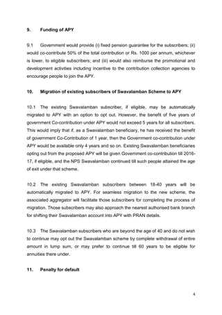 4
9. Funding of APY
9.1 Government would provide (i) fixed pension guarantee for the subscribers; (ii)
would co-contribute 50% of the total contribution or Rs. 1000 per annum, whichever
is lower, to eligible subscribers; and (iii) would also reimburse the promotional and
development activities including incentive to the contribution collection agencies to
encourage people to join the APY.
10. Migration of existing subscribers of Swavalamban Scheme to APY
10.1 The existing Swavalamban subscriber, if eligible, may be automatically
migrated to APY with an option to opt out. However, the benefit of five years of
government Co-contribution under APY would not exceed 5 years for all subscribers.
This would imply that if, as a Swavalamban beneficiary, he has received the benefit
of government Co-Contribution of 1 year, then the Government co-contribution under
APY would be available only 4 years and so on. Existing Swavalamban beneficiaries
opting out from the proposed APY will be given Government co-contribution till 2016-
17, if eligible, and the NPS Swavalamban continued till such people attained the age
of exit under that scheme.
10.2 The existing Swavalamban subscribers between 18-40 years will be
automatically migrated to APY. For seamless migration to the new scheme, the
associated aggregator will facilitate those subscribers for completing the process of
migration. Those subscribers may also approach the nearest authorised bank branch
for shifting their Swavalamban account into APY with PRAN details.
10.3 The Swavalamban subscribers who are beyond the age of 40 and do not wish
to continue may opt out the Swavalamban scheme by complete withdrawal of entire
amount in lump sum, or may prefer to continue till 60 years to be eligible for
annuities there under.
11. Penalty for default
 
