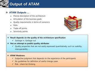 Output of ATAM
 ATAM Outputs …
 Precise description of the architecture
 Articulation of the business goals
 Quality requirements in terms of scenario‟s
 Risks
 Trade-off points
 Sensitivity points
 Result depends on the quality of the architecture specification
 Garbage in, Garbage out
 Not an attempt to predict quality attributes
 Quality properties that are not easily expressed quantitatively, such as usability,
interoperability …
 ATAM Weakness
 Subjective judgment that depends on the experience of the participants
 No guidelines for definition of useful change cases
 Risk : check list thinking
 