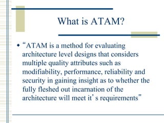 What is ATAM?

w  “ATAM is a method for evaluating
    architecture level designs that considers
    multiple quality attributes such as
    modifiability, performance, reliability and
    security in gaining insight as to whether the
    fully fleshed out incarnation of the
    architecture will meet it’s requirements”
 