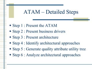 ATAM – Detailed Steps

w  Step 1 : Present the ATAM
w  Step 2 : Present business drivers
w  Step 3 : Present architecture
w  Step 4 : Identify architectural approaches
w  Step 5 : Generate quality attribute utility tree
w  Step 6 : Analyze architectural approaches
 