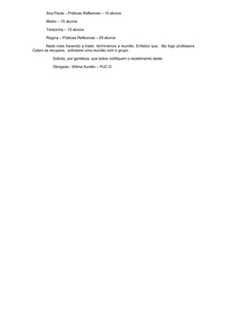 Ana Paula – Práticas Reflexivas – 10 alunos
Mieko – 10 alunos
Terezinha – 10 alunos
Regina – Práticas Reflexivas – 05 alunos
Nada mais havendo a tratar, terminamos a reunião. Enfatizo que, tão logo professora
Celani se recupere, solicitarei uma reunião com o grupo .
Solicito, por gentileza, que todos notifiquem o recebimento deste.
Obrigada.- Wilma Aurélio – PUC D
 